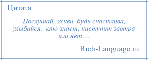 
    Послушай, живи, будь счастлива, улыбайся.. кто знает, наступит завтра или нет….