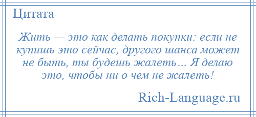 
    Жить — это как делать покупки: если не купишь это сейчас, другого шанса может не быть, ты будешь жалеть… Я делаю это, чтобы ни о чем не жалеть!