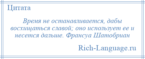 
    Время не останавливается, дабы восхищаться славой; оно использует ее и несется дальше. Франсуа Шатобриан