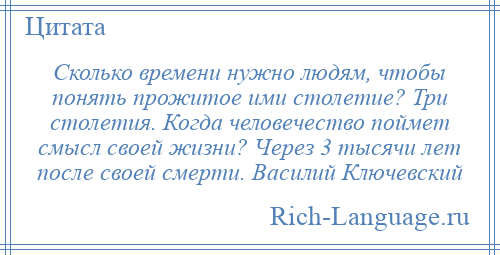 
    Сколько времени нужно людям, чтобы понять прожитое ими столетие? Три столетия. Когда человечество поймет смысл своей жизни? Через 3 тысячи лет после своей смерти. Василий Ключевский