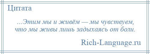 
    …Этим мы и живём — мы чувствуем, что мы живы лишь задыхаясь от боли.