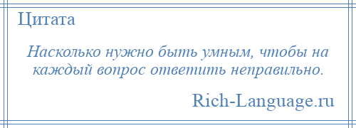 
    Насколько нужно быть умным, чтобы на каждый вопрос ответить неправильно.