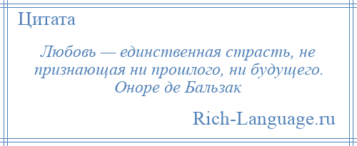 
    Любовь — единственная страсть, не признающая ни прошлого, ни будущего. Оноре де Бальзак