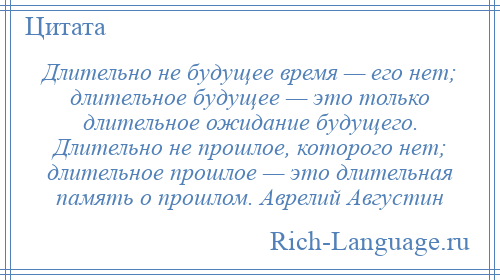 
    Длительно не будущее время — его нет; длительное будущее — это только длительное ожидание будущего. Длительно не прошлое, которого нет; длительное прошлое — это длительная память о прошлом. Аврелий Августин