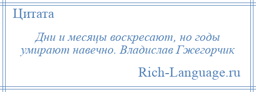 
    Дни и месяцы воскресают, но годы умирают навечно. Владислав Гжегорчик