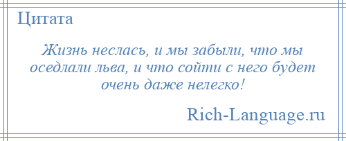 
    Жизнь неслась, и мы забыли, что мы оседлали льва, и что сойти с него будет очень даже нелегко!