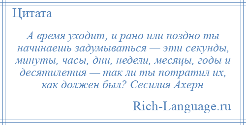 
    А время уходит, и рано или поздно ты начинаешь задумываться — эти секунды, минуты, часы, дни, недели, месяцы, годы и десятилетия — так ли ты потратил их, как должен был? Сесилия Ахерн