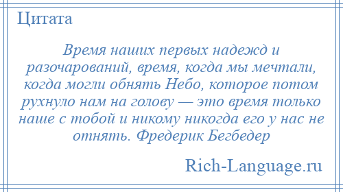 
    Время наших первых надежд и разочарований, время, когда мы мечтали, когда могли обнять Небо, которое потом рухнуло нам на голову — это время только наше с тобой и никому никогда его у нас не отнять. Фредерик Бегбедер