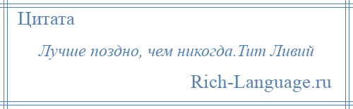 
    Лучше поздно, чем никогда.Тит Ливий