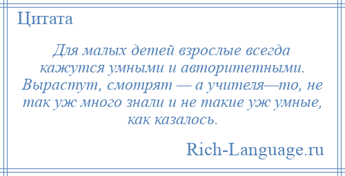 
    Для малых детей взрослые всегда кажутся умными и авторитетными. Вырастут, смотрят — а учителя—то, не так уж много знали и не такие уж умные, как казалось.