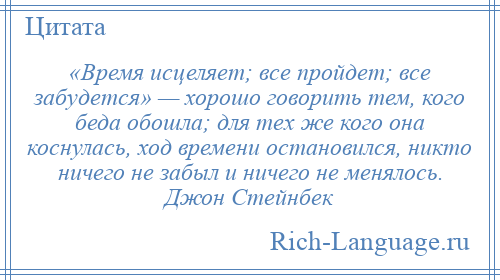 
    «Время исцеляет; все пройдет; все забудется» — хорошо говорить тем, кого беда обошла; для тех же кого она коснулась, ход времени остановился, никто ничего не забыл и ничего не менялось. Джон Стейнбек