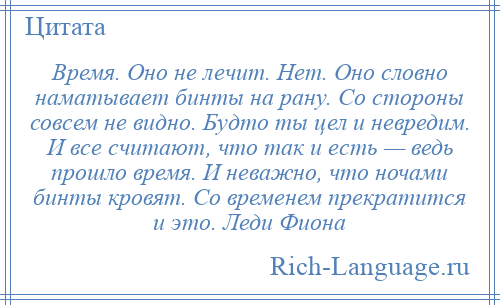 
    Время. Оно не лечит. Нет. Оно словно наматывает бинты на рану. Со стороны совсем не видно. Будто ты цел и невредим. И все считают, что так и есть — ведь прошло время. И неважно, что ночами бинты кровят. Со временем прекратится и это. Леди Фиона