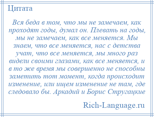 
    Вся беда в том, что мы не замечаем, как проходят годы, думал он. Плевать на годы, мы не замечаем, как все меняется. Мы знаем, что все меняется, нас с детства учат, что все меняется, мы много раз видели своими глазами, как все меняется, и в то же время мы совершенно не способны заметить тот момент, когда происходит изменение, или ищем изменение не там, где следовало бы. Аркадий и Борис Стругацкие