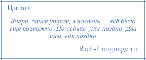 
    Вчера, этим утром, в полдень — всё было ещё возможно. Но сейчас уже поздно. Два часа, как поздно.
