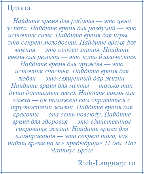 
    Найдите время для работы — это цена успеха. Найдите время для раздумий — это источник силы. Найдите время для игры — это секрет молодости. Найдите время для чтения — это основа знания. Найдите время для религии — это путь благочестия. Найдите время для дружбы — это источник счастья. Найдите время для любви — это священный дар жизни. Найдите время для мечты — только так душа достигнет звезд. Найдите время для смеха — он поможет вам справиться с трудностями жизни. Найдите время для красоты — она есть повсюду. Найдите время для здоровья — это единственное сокровище жизни. Найдите время для планирования — это секрет того, как найти время на все предыдущие 11 дел. Пол Чаппиус Брэгг