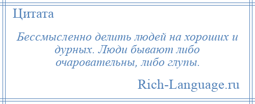 
    Бессмысленно делить людей на хороших и дурных. Люди бывают либо очаровательны, либо глупы.