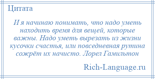 
    И я начинаю понимать, что надо уметь находить время для вещей, которые важны. Надо уметь вырезать из жизни кусочки счастья, или повседневная рутина сожрёт их начисто. Лорел Гамильтон