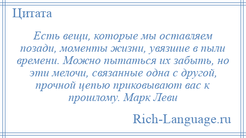 
    Есть вещи, которые мы оставляем позади, моменты жизни, увязшие в пыли времени. Можно пытаться их забыть, но эти мелочи, связанные одна с другой, прочной цепью приковывают вас к прошлому. Марк Леви