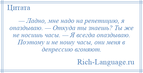 
    — Ладно, мне надо на репетицию, я опаздываю. — Откуда ты знаешь? Ты же не носишь часы. — Я всегда опаздываю. Поэтому и не ношу часы, они меня в депрессию вгоняют.