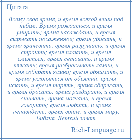 
    Всему свое время, и время всякой веши под небом: Время рождаться, и время умирать; время насаждать, и время вырывать посаженное; время убивать, и время врачевать; время разрушать, и время строить; время плакать, и время смеяться; время сетовать, и время плясать; время разбрасывать камни, и время собирать камни; время обнимать, и время уклоняться от объятий; время искать, и время терять; время сберегать, и время бросать; время раздирать, и время сшивать; время молчать, и время говорить; время любить, и время ненавидеть; время войне, и время миру. Библия. Ветхий завет