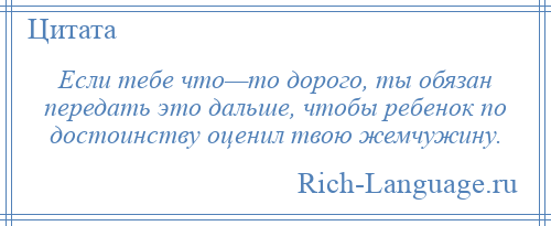 
    Если тебе что—то дорого, ты обязан передать это дальше, чтобы ребенок по достоинству оценил твою жемчужину.