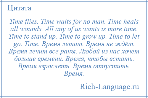 
    Time flies. Time waits for no man. Time heals all wounds. All any of us wants is more time. Time to stand up. Time to grow up. Time to let go. Time. Время летит. Время не ждёт. Время лечит все раны. Любой из нас хочет больше времени. Время, чтобы встать. Время взрослеть. Время отпустить. Время.