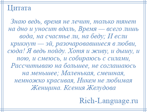 
    Знаю ведь, время не лечит, только тянет на дно и уносит вдаль, Время — всего лишь вода, на счастье ли, на беду; И если крикнут — эй, разочаровавшиеся в любви, сюда! Я ведь пойду. Хотя и живу, и дышу, и пою, и смеюсь, и собираюсь с силами, Рассчитываю на большее, не соглашаюсь на меньшее; Маленькая, смешная, немножко красивая, Никем не любимая Женщина. Ксения Желудова