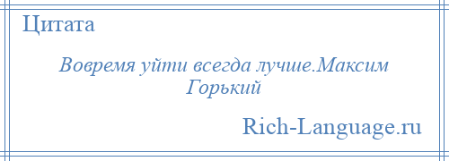 
    Вовремя уйти всегда лучше.Максим Горький