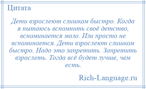 
    Дети взрослеют слишком быстро. Когда я пытаюсь вспомнить своё детство, вспоминается мало. Или просто не вспоминается. Дети взрослеют слишком быстро. Надо это запретить. Запретить взрослеть. Тогда всё будет лучше, чем есть.