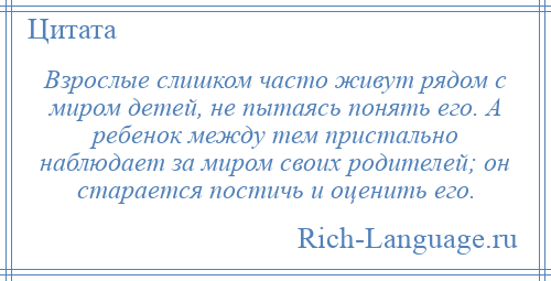 
    Взрослые слишком часто живут рядом с миром детей, не пытаясь понять его. А ребенок между тем пристально наблюдает за миром своих родителей; он старается постичь и оценить его.