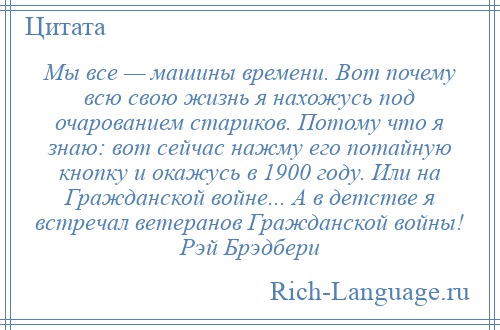 
    Мы все — машины времени. Вот почему всю свою жизнь я нахожусь под очарованием стариков. Потому что я знаю: вот сейчас нажму его потайную кнопку и окажусь в 1900 году. Или на Гражданской войне... А в детстве я встречал ветеранов Гражданской войны! Рэй Брэдбери