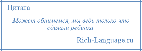 
    Может обнимемся, мы ведь только что сделали ребенка.