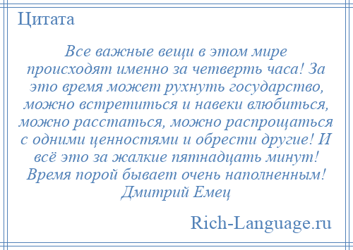 
    Все важные вещи в этом мире происходят именно за четверть часа! За это время может рухнуть государство, можно встретиться и навеки влюбиться, можно расстаться, можно распрощаться с одними ценностями и обрести другие! И всё это за жалкие пятнадцать минут! Время порой бывает очень наполненным! Дмитрий Емец