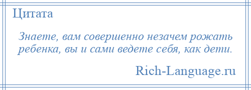 
    Знаете, вам совершенно незачем рожать ребенка, вы и сами ведете себя, как дети.