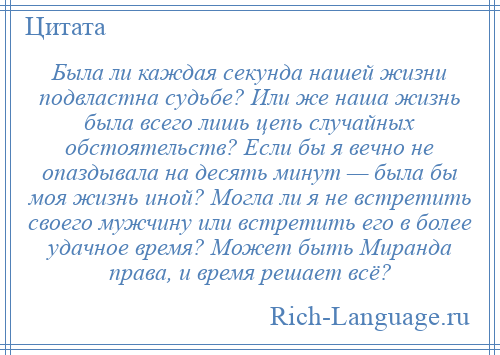 
    Была ли каждая секунда нашей жизни подвластна судьбе? Или же наша жизнь была всего лишь цепь случайных обстоятельств? Если бы я вечно не опаздывала на десять минут — была бы моя жизнь иной? Могла ли я не встретить своего мужчину или встретить его в более удачное время? Может быть Миранда права, и время решает всё?