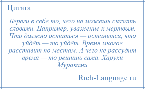 
    Береги в себе то, чего не можешь сказать словами. Например, уважение к мертвым. Что должно остаться — останется, что уйдёт — то уйдёт. Время многое расставит по местам. А чего не рассудит время — то решишь сама. Харуки Мураками