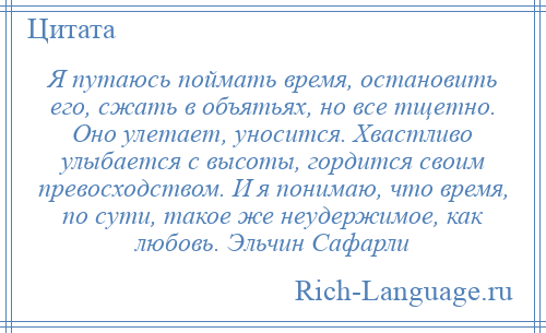 
    Я путаюсь поймать время, остановить его, сжать в объятьях, но все тщетно. Оно улетает, уносится. Хвастливо улыбается с высоты, гордится своим превосходством. И я понимаю, что время, по сути, такое же неудержимое, как любовь. Эльчин Сафарли