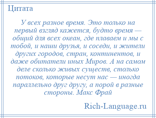 
    У всех разное время. Это только на первый взгляд кажется, будто время — общий для всех океан, где плаваем и мы с тобой, и наши друзья, и соседи, и жители других городов, стран, континентов, и даже обитатели иных Миров. А на самом деле сколько живых существ, столько потоков, которые несут нас — иногда параллельно друг другу, а порой в разные стороны. Макс Фрай