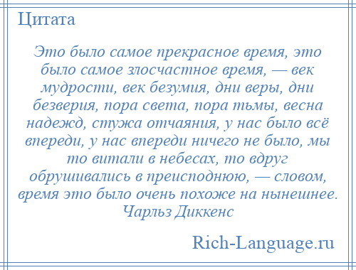 
    Это было самое прекрасное время, это было самое злосчастное время, — век мудрости, век безумия, дни веры, дни безверия, пора света, пора тьмы, весна надежд, стужа отчаяния, у нас было всё впереди, у нас впереди ничего не было, мы то витали в небесах, то вдруг обрушивались в преисподнюю, — словом, время это было очень похоже на нынешнее. Чарльз Диккенс