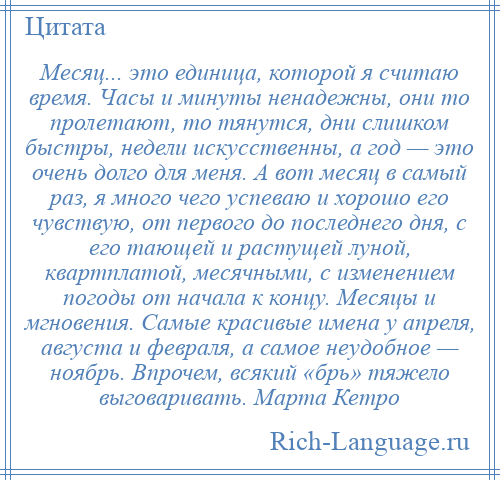 
    Месяц... это единица, которой я считаю время. Часы и минуты ненадежны, они то пролетают, то тянутся, дни слишком быстры, недели искусственны, а год — это очень долго для меня. А вот месяц в самый раз, я много чего успеваю и хорошо его чувствую, от первого до последнего дня, с его тающей и растущей луной, квартплатой, месячными, с изменением погоды от начала к концу. Месяцы и мгновения. Самые красивые имена у апреля, августа и февраля, а самое неудобное — ноябрь. Впрочем, всякий «брь» тяжело выговаривать. Марта Кетро