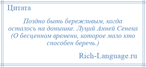 
    Поздно быть бережливым, когда осталось на донышке. Луций Анней Сенека (О бесценном времени, которое мало кто способен беречь.)