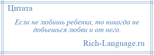 
    Если не любишь ребенка, то никогда не добьешься любви и от него.