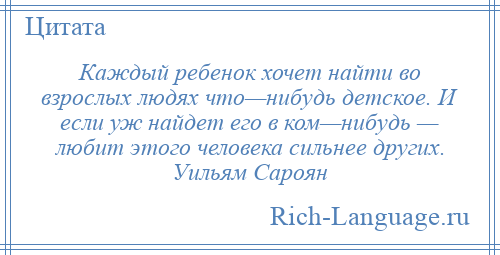 
    Каждый ребенок хочет найти во взрослых людях что—нибудь детское. И если уж найдет его в ком—нибудь — любит этого человека сильнее других. Уильям Сароян