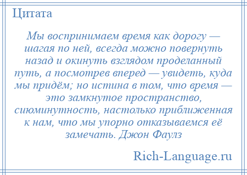 
    Мы воспринимаем время как дорогу — шагая по ней, всегда можно повернуть назад и окинуть взглядом проделанный путь, а посмотрев вперед — увидеть, куда мы придём; но истина в том, что время — это замкнутое пространство, сиюминутность, настолько приближенная к нам, что мы упорно отказываемся её замечать. Джон Фаулз
