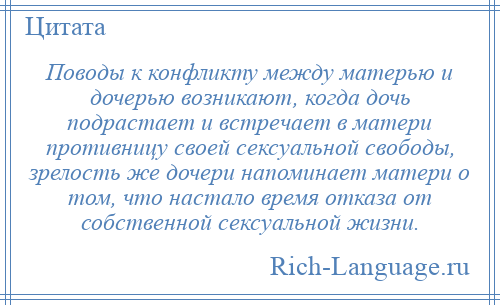 
    Поводы к конфликту между матерью и дочерью возникают, когда дочь подрастает и встречает в матери противницу своей сексуальной свободы, зрелость же дочери напоминает матери о том, что настало время отказа от собственной сексуальной жизни.