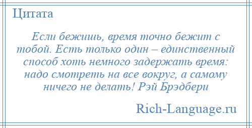 
    Если бежишь, время точно бежит с тобой. Есть только один – единственный способ хоть немного задержать время: надо смотреть на все вокруг, а самому ничего не делать! Рэй Брэдбери