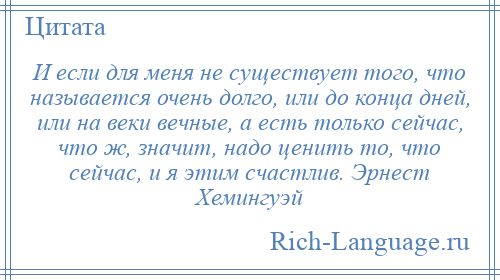 
    И если для меня не существует того, что называется очень долго, или до конца дней, или на веки вечные, а есть только сейчас, что ж, значит, надо ценить то, что сейчас, и я этим счастлив. Эрнест Хемингуэй