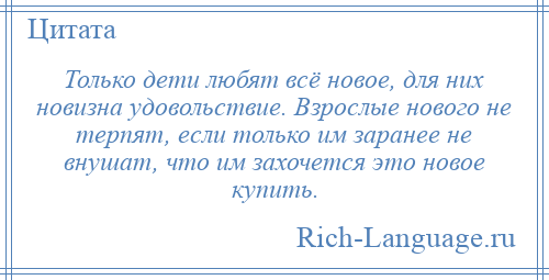 
    Только дети любят всё новое, для них новизна удовольствие. Взрослые нового не терпят, если только им заранее не внушат, что им захочется это новое купить.