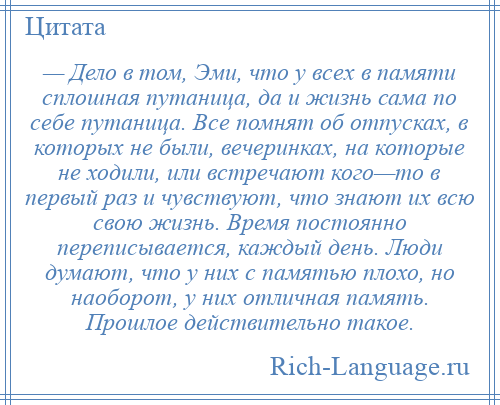 
    — Дело в том, Эми, что у всех в памяти сплошная путаница, да и жизнь сама по себе путаница. Все помнят об отпусках, в которых не были, вечеринках, на которые не ходили, или встречают кого—то в первый раз и чувствуют, что знают их всю свою жизнь. Время постоянно переписывается, каждый день. Люди думают, что у них с памятью плохо, но наоборот, у них отличная память. Прошлое действительно такое.