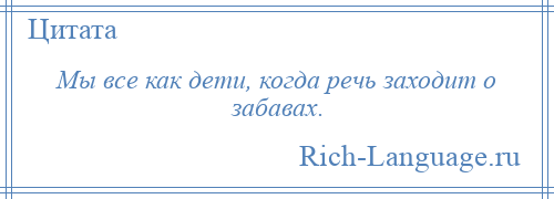 
    Мы все как дети, когда речь заходит о забавах.